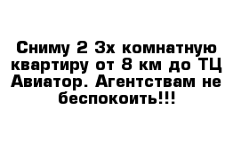 Сниму 2-3х комнатную квартиру от 8 км до ТЦ Авиатор. Агентствам не беспокоить!!!